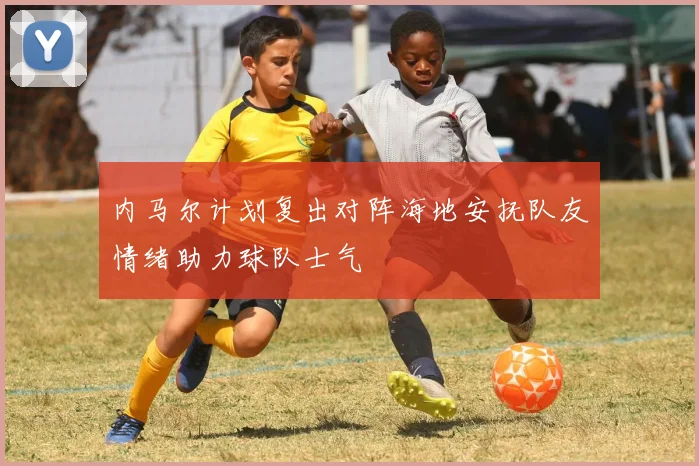 内马尔计划复出对阵海地安抚队友情绪助力球队士气
