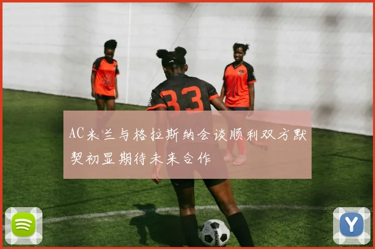 AC米兰与格拉斯纳会谈顺利双方默契初显期待未来合作