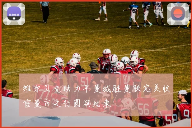 维尔贝克助力平曼城胜曼联完美收官曼市之行圆满结束