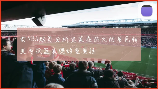 前NBA球员分析克莱在热火的角色转变与投篮表现的重要性