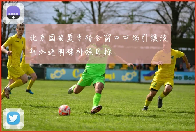 北京国安夏季转会窗口中场引援谈判加速明确补强目标