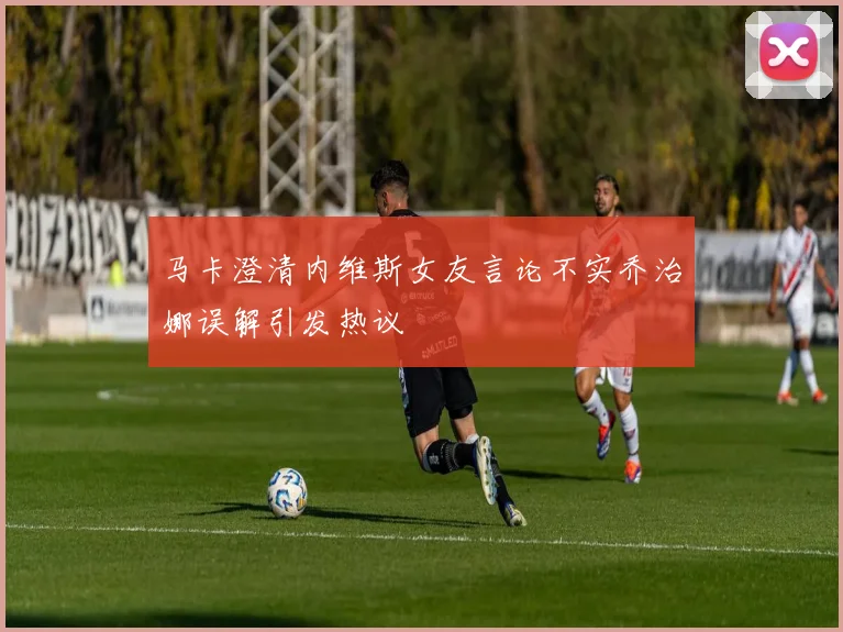 马卡澄清内维斯女友言论不实乔治娜误解引发热议