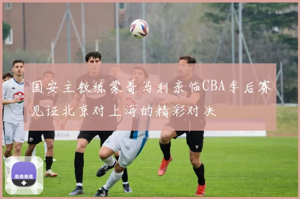 国安主教练蒙哥马利亲临CBA季后赛见证北京对上海的精彩对决