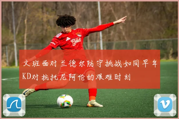 文班面对兰德尔防守挑战如同早年KD对抗托尼阿伦的艰难时刻