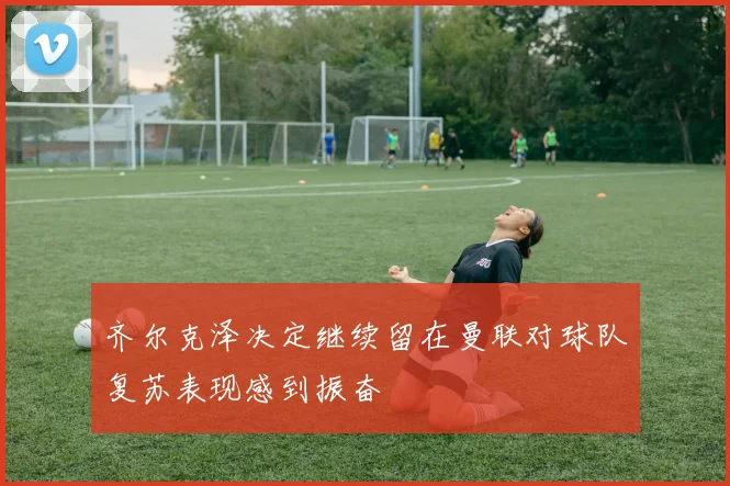 齐尔克泽决定继续留在曼联对球队复苏表现感到振奋