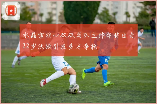 水晶宫核心双双离队主帅即将出走22岁沃顿引发多方争抢