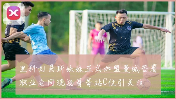 里科刘易斯妹妹正式加盟曼城签署职业合同现场哥哥站C位引关注