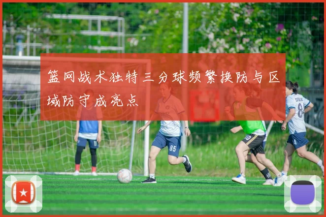 篮网战术独特三分球频繁换防与区域防守成亮点