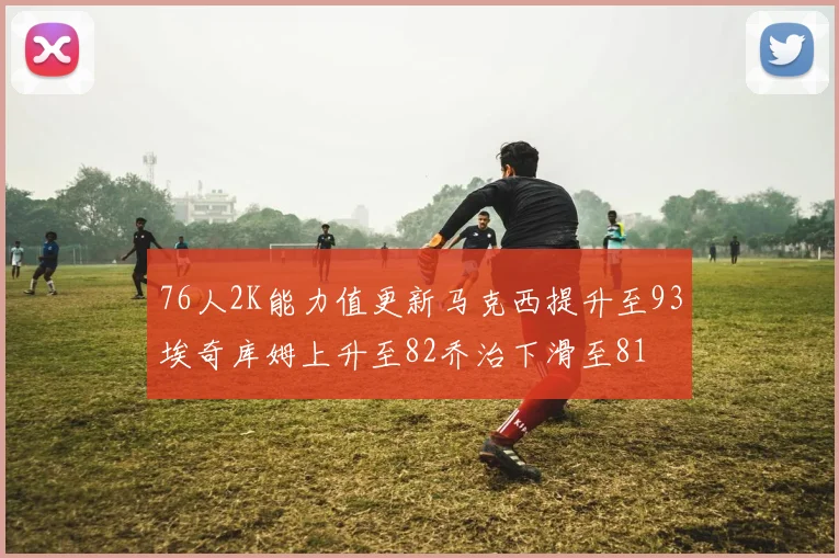 76人2K能力值更新马克西提升至93埃奇库姆上升至82乔治下滑至81
