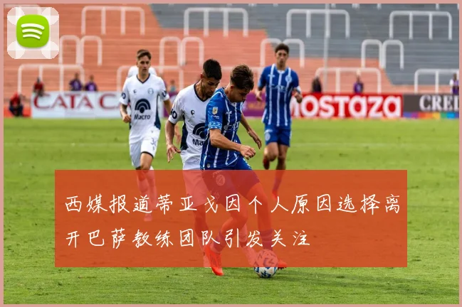 西媒报道蒂亚戈因个人原因选择离开巴萨教练团队引发关注