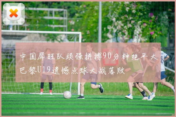 中国犀旺队顽强拼搏90分钟绝平大巴黎U19遗憾点球大战落败