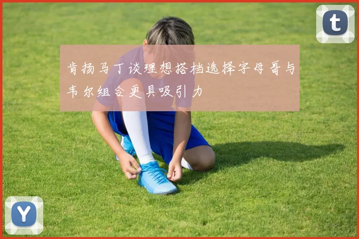 肯扬马丁谈理想搭档选择字母哥与韦尔组合更具吸引力