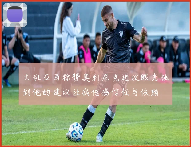 文班亚马称赞奥利尼克进攻眼光独到他的建议让我倍感信任与依赖