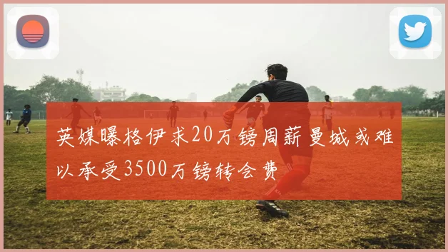 英媒曝格伊求20万镑周薪曼城或难以承受3500万镑转会费