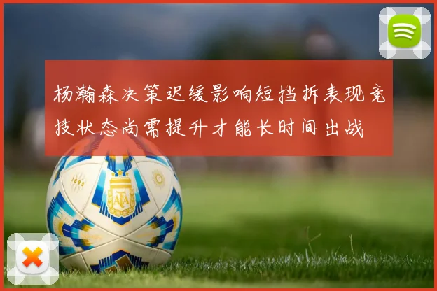 杨瀚森决策迟缓影响短挡拆表现竞技状态尚需提升才能长时间出战