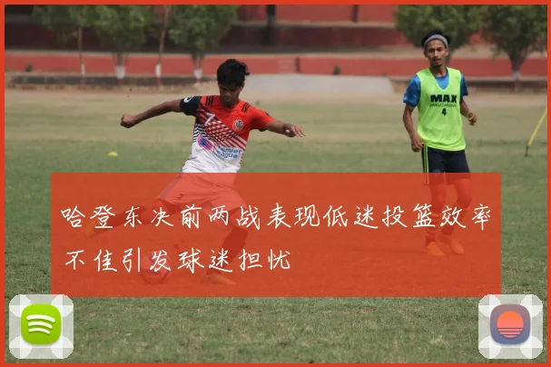 哈登东决前两战表现低迷投篮效率不佳引发球迷担忧