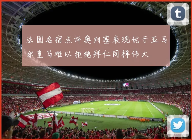 法国名宿点评奥利塞表现优于亚马尔皇马难以拒绝拜仁同样伟大