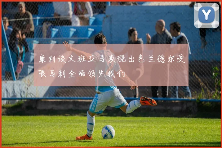 康利谈文班亚马表现出色兰德尔受限马刺全面领先我们