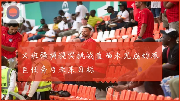 文班强调现实挑战直面未完成的艰巨任务与未来目标