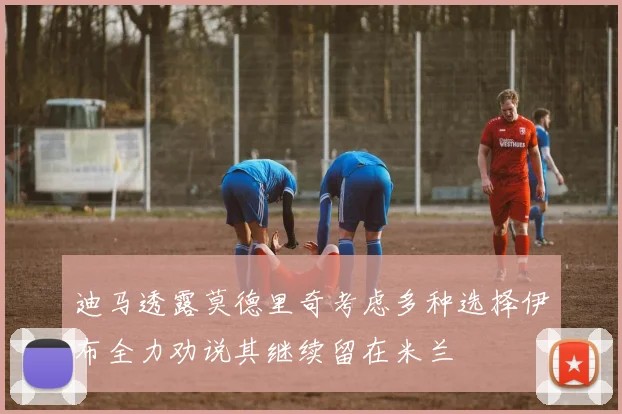 迪马透露莫德里奇考虑多种选择伊布全力劝说其继续留在米兰