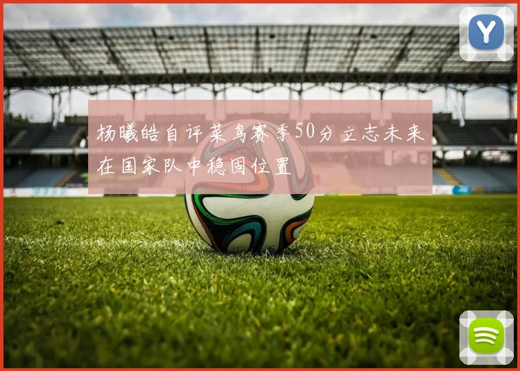 杨曦皓自评菜鸟赛季50分立志未来在国家队中稳固位置