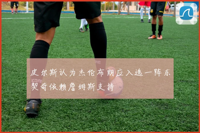 皮尔斯认为杰伦布朗应入选一阵东契奇依赖詹姆斯支持