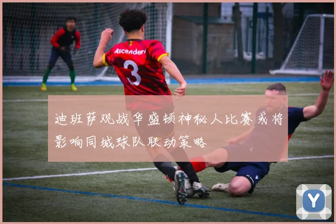 迪班萨观战华盛顿神秘人比赛或将影响同城球队联动策略