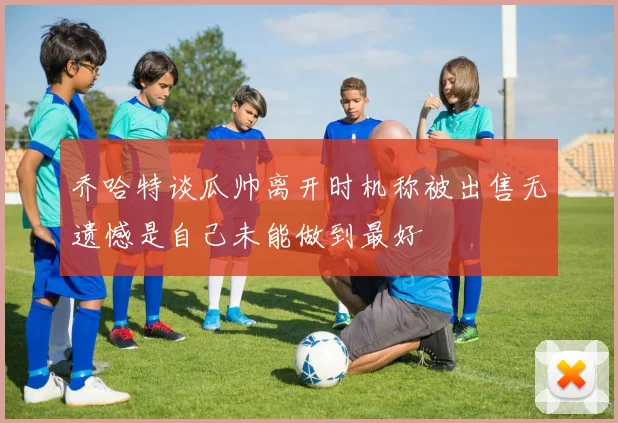 乔哈特谈瓜帅离开时机称被出售无遗憾是自己未能做到最好