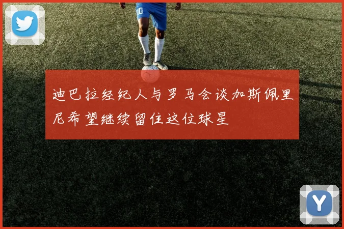 迪巴拉经纪人与罗马会谈加斯佩里尼希望继续留住这位球星