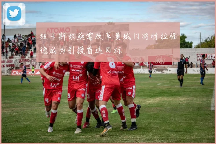 纽卡斯尔亟需改革曼城门将特拉福德成为引援首选目标