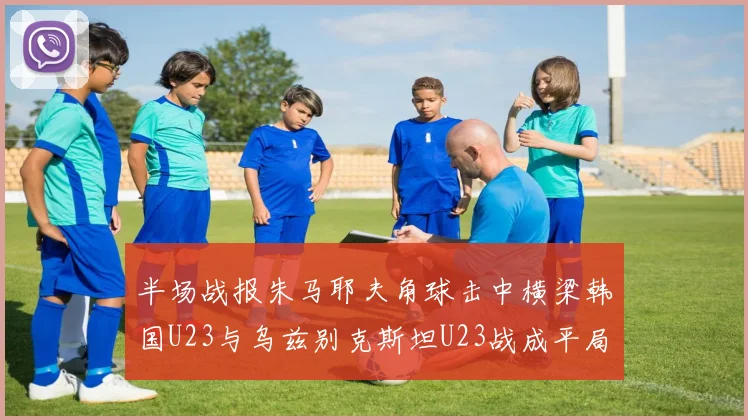 半场战报朱马耶夫角球击中横梁韩国U23与乌兹别克斯坦U23战成平局