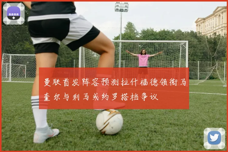 曼联首发阵容预测拉什福德领衔马奎尔与利马或约罗搭档争议